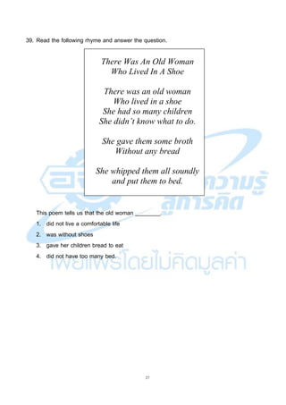 27
39. Read the following rhyme and answer the question.
There Was An Old Woman
Who Lived In A Shoe
There was an old woman
Who lived in a shoe
She had so many children
She didn’t know what to do.
She gave them some broth
Without any bread
She whipped them all soundly
and put them to bed.
This poem tells us that the old woman ________.
1. did not live a comfortable life
2. was without shoes
3. gave her children bread to eat
4. did not have too many bed.
 