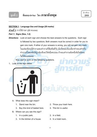 29
ชุดที่ 2 ข้อสอบ O-Net วิชา ภาษาอังกฤษ 2553
SECTION 1: Language Use and Usage (20 marks)
ส่วนที่ 1: การใช้ภาษา (20 คะแนน)
Part 1: Signs (Nos. 1-2)
Directions: Look at each sign and choose the best answers to the questions. Each sign
is followed by two questions. Both answers must be correct in order for you to
gain one mark. If either of your answers is wrong, you will not gain any mark.
ในแต่ละข้อจะมีคาถามสองคาถามที่สัมพันธ์กัน นักเรียนจะต้องเลือกคาตอบสาหรับ
คาถามทั้งสองข้อให้ถูกต้องจึงจะได้หนึ่งคะแนน ถ้าตอบคาถามข้อหนึ่งข้อใดผิดจะ
ไม่ได้คะแนนเลย
Now start to work on the following questions.
1. Look at the sign below.
A. What does this sigh mean?
1. Stand near the bin. 2. Throw your trash here.
3. Buy this kind of basket here. 4. This bin is useful.
B. Where can you see this sign?
1. In a public park. 2. In a field.
3. In the kitchen of a house. 4. In a hotel room.
ปีการศึกษา
 