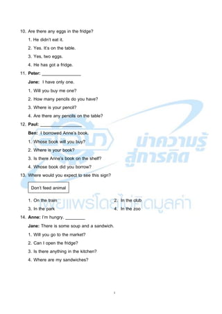 3
10. Are there any eggs in the fridge?
1. He didn’t eat it.
2. Yes. It’s on the table.
3. Yes, two eggs.
4. He has got a fridge.
11. Peter: ________________
Jane: I have only one.
1. Will you buy me one?
2. How many pencils do you have?
3. Where is your pencil?
4. Are there any pencils on the table?
12. Paul: _________________
Ben: I borrowed Anne’s book.
1. Whose book will you buy?
2. Where is your book?
3. Is there Anne’s book on the shelf?
4. Whose book did you borrow?
13. Where would you expect to see this sign?
1. On the train 2. In the club
3. In the park 4. In the zoo
14. Anne: I’m hungry. ________
Jane: There is some soup and a sandwich.
1. Will you go to the market?
2. Can I open the fridge?
3. Is there anything in the kitchen?
4. Where are my sandwiches?
Don’t feed animal
 