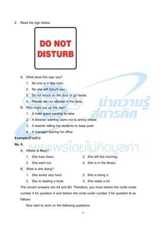 30
2. Read the sign below.
A. What does this sign say?
1. No one is in the room.
2. No one will disturb you.
3. Do not knock on the door or go inside.
4. People are not allowed in this area.
B. Who might put up this sign?
1. A hotel guest wanting to relax
2. A librarian warning users not to annoy others
3. A teacher telling her students to keep quiet
4. A manager leaving his office
Example/ตัวอย่าง
No. 0.
A. Where is Mary?
1. She lives there. 2. She left this morning.
3. She went out. 4. She is in the library.
B. What is she doing?
1. She works very hard. 2. She is doing it.
3. She is reading a book. 4. She reads a lot.
The correct answers are A4 and B3. Therefore, you must darken the circle under
number 4 for question A and darken the circle under number 3 for question B as
follows:
Now start to work on the following questions.
 