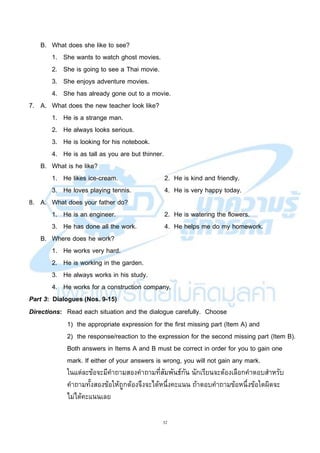 32
B. What does she like to see?
1. She wants to watch ghost movies.
2. She is going to see a Thai movie.
3. She enjoys adventure movies.
4. She has already gone out to a movie.
7. A. What does the new teacher look like?
1. He is a strange man.
2. He always looks serious.
3. He is looking for his notebook.
4. He is as tall as you are but thinner.
B. What is he like?
1. He likes ice-cream. 2. He is kind and friendly.
3. He loves playing tennis. 4. He is very happy today.
8. A. What does your father do?
1. He is an engineer. 2. He is watering the flowers.
3. He has done all the work. 4. He helps me do my homework.
B. Where does he work?
1. He works very hard.
2. He is working in the garden.
3. He always works in his study.
4. He works for a construction company.
Part 3: Dialogues (Nos. 9-15)
Directions: Read each situation and the dialogue carefully. Choose
1) the appropriate expression for the first missing part (Item A) and
2) the response/reaction to the expression for the second missing part (Item B).
Both answers in Items A and B must be correct in order for you to gain one
mark. If either of your answers is wrong, you will not gain any mark.
ในแต่ละข้อจะมีคาถามสองคาถามที่สัมพันธ์กัน นักเรียนจะต้องเลือกคาตอบสาหรับ
คาถามทั้งสองข้อให้ถูกต้องจึงจะได้หนึ่งคะแนน ถ้าตอบคาถามข้อหนึ่งข้อใดผิดจะ
ไม่ได้คะแนนเลย
 