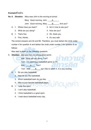 33
Example/ตัวอย่าง
No. 0. Situation: Mary sees John in the morning at school.
Mary: Good morning, John. ____A______
John: Good morning, Mary. ____B______ And you?
A. 1. Where have you been? 2. Isn’t it nice to see you?
3. What are you doing? 4. How are you?
B. 1. That’s fine. 2. Oh, thank you.
3. Fine, thanks. 4. It’s very well.
The correct answers and A4 and B3. Therefore, you must darken the circle under
number 4 for question A and darken the circle under number 3 for question B as
follows:
Now start to work on the following questions.
9. Situation: Bob and Tom are talking about sports.
Bob: What are you doing, Tom?
Tom: I’m watching a basketball game on TV.
Bob: ____A____ Tom?
Tom: Well, ____B____ but I like to watch it. It is very exciting.
A. 1. Do you play basketball,
2. How do you like basketball,
3. Which basketball team do you like,
4. Who is your favorite basketball player,
B. 1. I play this sport,
2. I can’t play basketball,
3. I think basketball is a good sport,
4. I read about basketball every day,
 