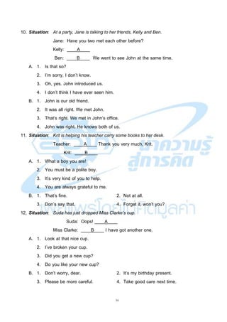 34
10. Situation: At a party, Jane is talking to her friends, Kelly and Ben.
Jane: Have you two met each other before?
Kelly: ____A____
Ben: ____B____ We went to see John at the same time.
A. 1. Is that so?
2. I’m sorry, I don’t know.
3. Oh, yes. John introduced us.
4. I don’t think I have ever seen him.
B. 1. John is our old friend.
2. It was all right. We met John.
3. That’s right. We met in John’s office.
4. John was right. He knows both of us.
11. Situation: Krit is helping his teacher carry some books to her desk.
Teacher: ____A____ Thank you very much, Krit.
Krit: ____B____
A. 1. What a boy you are!
2. You must be a polite boy.
3. It’s very kind of you to help.
4. You are always grateful to me.
B. 1. That’s fine. 2. Not at all.
3. Don’s say that. 4. Forget it, won’t you?
12. Situation: Suda has just dropped Miss Clarke’s cup.
Suda: Oops! ____A____
Miss Clarke: ____B____ I have got another one.
A. 1. Look at that nice cup.
2. I’ve broken your cup.
3. Did you get a new cup?
4. Do you like your new cup?
B. 1. Don’t worry, dear. 2. It’s my birthday present.
3. Please be more careful. 4. Take good care next time.
 