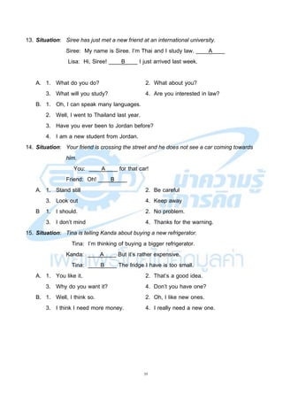 35
13. Situation: Siree has just met a new friend at an international university.
Siree: My name is Siree. I’m Thai and I study law. ____A____
Lisa: Hi, Siree! ____B____ I just arrived last week.
A. 1. What do you do? 2. What about you?
3. What will you study? 4. Are you interested in law?
B. 1. Oh, I can speak many languages.
2. Well, I went to Thailand last year.
3. Have you ever been to Jordan before?
4. I am a new student from Jordan.
14. Situation: Your friend is crossing the street and he does not see a car coming towards
him.
You: ____A____ for that car!
Friend: Oh! ____B____
A. 1. Stand still 2. Be careful
3. Look out 4. Keep away
B 1. I should. 2. No problem.
3. I don’t mind 4. Thanks for the warning.
15. Situation: Tina is telling Kanda about buying a new refrigerator.
Tina: I’m thinking of buying a bigger refrigerator.
Kanda: ____A____ But it’s rather expensive.
Tina: ____B____ The fridge I have is too small.
A. 1. You like it. 2. That’s a good idea.
3. Why do you want it? 4. Don’t you have one?
B. 1. Well, I think so. 2. Oh, I like new ones.
3. I think I need more money. 4. I really need a new one.
 