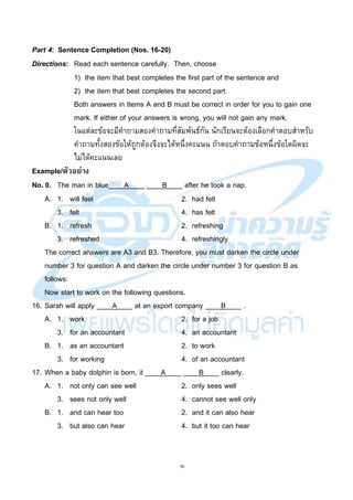 36
Part 4: Sentence Completion (Nos. 16-20)
Directions: Read each sentence carefully. Then, choose
1) the item that best completes the first part of the sentence and
2) the item that best completes the second part.
Both answers in Items A and B must be correct in order for you to gain one
mark. If either of your answers is wrong, you will not gain any mark.
ในแต่ละข้อจะมีคาถามสองคาถามที่สัมพันธ์กัน นักเรียนจะต้องเลือกคาตอบสาหรับ
คาถามทั้งสองข้อให้ถูกต้องจึงจะได้หนึ่งคะแนน ถ้าตอบคาถามข้อหนึ่งข้อใดผิดจะ
ไม่ได้คะแนนเลย
Example/ตัวอย่าง
No. 0. The man in blue____A____ ____B____ after he took a nap.
A. 1. will feel 2. had felt
3. felt 4. has felt
B. 1. refresh 2. refreshing
3. refreshed 4. refreshingly
The correct answers are A3 and B3. Therefore, you must darken the circle under
number 3 for question A and darken the circle under number 3 for question B as
follows:
Now start to work on the following questions.
16. Sarah will apply ____A____ at an export company ____B____ .
A. 1. work 2. for a job
3. for an accountant 4. an accountant
B. 1. as an accountant 2. to work
3. for working 4. of an accountant
17. When a baby dolphin is born, it ____A____ ____B____ clearly.
A. 1. not only can see well 2. only sees well
3. sees not only well 4. cannot see well only
B. 1. and can hear too 2. and it can also hear
3. but also can hear 4. but it too can hear
 