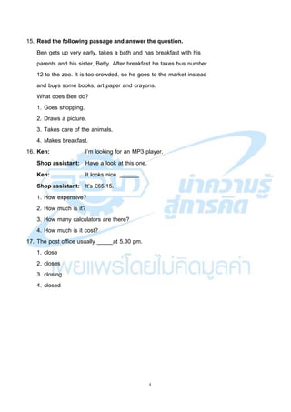4
15. Read the following passage and answer the question.
Ben gets up very early, takes a bath and has breakfast with his
parents and his sister, Betty. After breakfast he takes bus number
12 to the zoo. It is too crowded, so he goes to the market instead
and buys some books, art paper and crayons.
What does Ben do?
1. Goes shopping.
2. Draws a picture.
3. Takes care of the animals.
4. Makes breakfast.
16. Ken: I’m looking for an MP3 player.
Shop assistant: Have a look at this one.
Ken: It looks nice. ______
Shop assistant: It’s £65.15.
1. How expensive?
2. How much is it?
3. How many calculators are there?
4. How much is it cost?
17. The post office usually _____at 5.30 pm.
1. close
2. closes
3. closing
4. closed
 