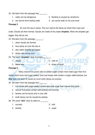 40
32. We learn from the passage that _______.
1. water can be dangerous 2. flooding is caused by rainstorms
3. we cannot drink boiling water 4. we cannot walk on ice and snow
Passage 3
Air over the sea is damp. The sun warms the damp air which then rises and
cools. Clouds are then formed. Clouds are made of tiny water droplets. When the droplets get
bigger, they fall as rain.
33. We learn from the passage _______.
1. when clouds are formed
2. how damp air over the sea is
3. why water droplets get bigger
4. where rain comes from
34. The word “droplets” (line 2) means _______.
1. clouds 2. cold air
3. damp sea 4. drops of liquid
Passage 4
Many natural fruit juices with no added sugar contain more total sugar than fruit
drinks which have had sugar added. Cow and breast milk contain a sugar called lactose, but
this does not seem to cause as much tooth decay as sucrose.
35. We learn from the passage that _______.
1. fruit drinks with sugar added contain less total sugar than natural fruit juices
2. natural fruit juices contain both lactose and sucrose
3. lactose can be found only in cow milk
4. tooth decay can be caused by lactose
36. The word “this” (line 3) refers to _______.
1. sucrose 2. milk
3. lactose 4. sugar
 