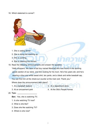 5
18. Which statement is corner?
1. She is eating dinner
2. She is doing the washing up.
3. She is cooking.
4. She is cleaning the kitchen.
19. Read the following announcements and answer the question.
“Hello shoppers. We have a lost boy named Marshall who was found in the sporting
goods section of our store, and he’s looking for his mum. He’s five years old, and he’s
wearing a blue and white sweat shirt, tan pants, and a black and white baseball cap.
You can find him at the check-out counter at the main exit. Thank you.”
Where does the announcement take place?
1. At a baseball stadium 2. At a department store
3. At an amusement park 4. At the Old’s People homes
20. Tom: ___________________
Ben: Yes, she is watching TV.
1. Is she watching TV now?
2. What is she like?
3. Does she like watching TV?
4. Where is she now?
 