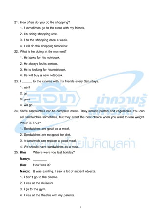 6
21. How often do you do the shopping?
1. I sometimes go to the store with my friends.
2. I’m doing shopping now.
3. I do the shopping once a week.
4. I will do the shopping tomorrow.
22. What is he doing at the moment?
1. He looks for his notebook.
2. He always looks serious.
3. He is looking for his notebook.
4. He will buy a new notebook.
23. I ______ to the cinema with my friends every Saturdays.
1. went
2. go
3. goes
4. will go
24. Some sandwiches can be complete meals. They include protein and vegetables. You can
eat sandwiches sometimes, but they aren’t the best choice when you want to lose weight.
Which is True?
1. Sandwiches are good as a meal.
2. Sandwiches are not good for diet.
3. A sandwich can replace a good meal.
4. We should have sandwiches as a meal.
25. Kim: Where were you last holiday?
Nancy: ________
Kim: How was it?
Nancy: It was exciting. I saw a lot of ancient objects.
1. I didn’t go to the cinema.
2. I was at the museum.
3. I go to the gym.
4. I was at the theatre with my parents.
 