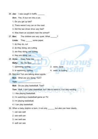 7
26. Joe: I was caught in traffic. ______
Ann: Yes. A bus ran into a car.
1. Do you get up late?
2. There weren’t any car on the road.
3. Did the taxi driver drive very fast?
4. Was there an accident near the school?
27. Ben: The children are very quiet. What ______?
Linda: They ______ some paper.
1. do they do, cut
2. do they doing, are cutting
3. are they doing, are cutting
4. they are doing, cut
28. Anne: Does Peter like ______?
Betty: No. He likes _______.
1. swimming, cycling 2. swim, cycle
3. to swimming, cycling 4. swim, to cycling
29. Bob and Tom are talking about sports.
Bob: What are you doing, Tom?
Tom: _____________________
Bob: Do you play basketball, Tom?
Tom: Well, I can’t play basketball, but I like to watch it. It is very exciting.
1. I like playing basketball.
2. I’m watching a basketball game on TV.
3. I’m playing basketball.
4. I can play basketball.
30. When a baby dolphin is born, it not only ______ but also can hear clearly.
1. can see well
2. see well can
3. can well see
4. well can see
 