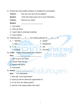 8
31. Choose the most suitable sentence to complete the conversation.
Teacher: How was your trip to the art gallery?
Student: I think they tried to give me to much information.
Teacher: What do you mean?
Student: _________________________
1. I was happy.
2. I didn’t go there.
3. I wasn’t able to remember anything!
4. It was exciting.
32. Yesterday Sam ____ A ____ the meeting although he ____ B ____ ill.
A. 1. attended 2. missed
3. liked 4. disappeared
B. 1. is 2. was
3. is being 4. has been
33. Linda: Where did you spend your vocation?
Paul: _____________________________
1. I plan to go to the beach.
2. I always enjoy the trip.
3. I went to the beach.
4. It was great.
34. Susan: ___________________
Nick: It’s 2 kilometres.
1. How high is the supermarket?
2. Could you tell me where the supermarket is?
3. Is it far from the railway station?
4. How far is the railway station from here?
 