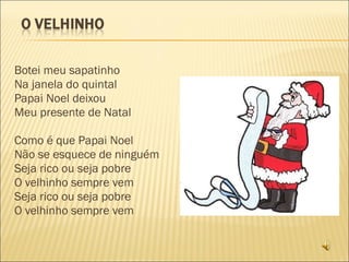 Botei meu sapatinho Na janela do quintal Papai Noel deixou Meu presente de Natal   Como é que Papai Noel Não se esquece de ninguém Seja rico ou seja pobre O velhinho sempre vem Seja rico ou seja pobre O velhinho sempre vem 