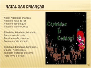 Natal, Natal das crianças Natal da noite de luz Natal da estrela-guia Natal do Menino Jesus   Blim blão, blim blão, blim blão... Bate o sino da matriz Papai, mamãe rezando Para o mundo ser feliz   Blim blão, blim blão, blim blão... O papai Noel chegou Também trazendo presente   Para vovó e o vovô.   