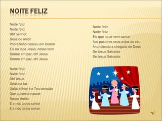   Noite feliz Noite feliz Oh! Senhor Deus de amor Pobrezinho nasceu em Belém Eis na lapa Jesus, nosso bem Dorme em paz, oh! Jesus Dorme em paz, oh! Jesus Noite feliz Noite feliz Oh! Jesus Deus da luz Quão afável é o Teu coração Que quiseste nascer Nosso irmão E a nós todos salvar E a nós todos salvar   Noite feliz Noite feliz Eis que no ar vem cantar Aos pastores seus anjos do céu Anunciando a chegada de Deus De Jesus Salvador De Jesus Salvador 