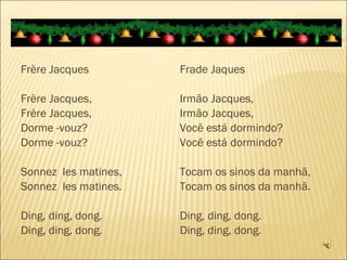 Frère Jacques Frère Jacques, Frère Jacques, Dorme -vouz? Dorme -vouz? Sonnez  les matines, Sonnez  les matines. Ding, ding, dong. Ding, ding, dong. Frade Jaques Irmão Jacques, Irmão Jacques, Você está dormindo? Você está dormindo? Tocam os sinos da manhã, Tocam os sinos da manhã. Ding, ding, dong. Ding, ding, dong. 