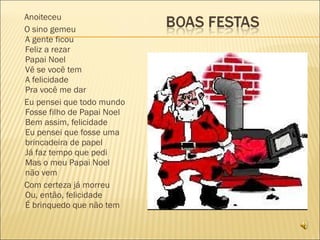 Anoiteceu O sino gemeu A gente ficou Feliz a rezar Papai Noel Vê se você tem A felicidade Pra você me dar Eu pensei que todo mundo Fosse filho de Papai Noel Bem assim, felicidade Eu pensei que fosse uma brincadeira de papel Já faz tempo que pedi Mas o meu Papai Noel não vem Com certeza já morreu Ou, então, felicidade É brinquedo que não tem 