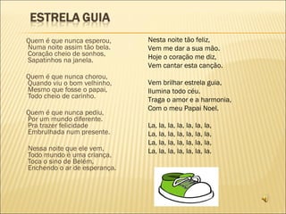 Quem é que nunca esperou, Numa noite assim tão bela. Coração cheio de sonhos, Sapatinhos na janela. Quem é que nunca chorou, Quando viu o bom velhinho, Mesmo que fosse o papai, Todo cheio de carinho. Quem é que nunca pediu, Por um mundo diferente. Pra trazer felicidade Embrulhada num presente. Nessa noite que ele vem, Todo mundo é uma criança, Toca o sino de Belém, Enchendo o ar de esperança. Nesta noite tão feliz, Vem me dar a sua mão. Hoje o coração me diz, Vem cantar esta canção. Vem brilhar estrela guia, Ilumina todo céu. Traga o amor e a harmonia, Com o meu Papai Noel. La, la, la, la, la, la, la, La, la, la, la, la, la, la, La, la, la, la, la, la, la, La, la, la, la, la, la, la. 