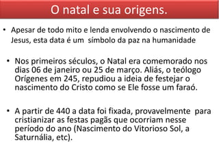 O natal e sua origens. 
• Apesar de todo mito e lenda envolvendo o nascimento de 
Jesus, esta data é um símbolo da paz na humanidade 
• Nos primeiros séculos, o Natal era comemorado nos 
dias 06 de janeiro ou 25 de março. Aliás, o teólogo 
Orígenes em 245, repudiou a ideia de festejar o 
nascimento do Cristo como se Ele fosse um faraó. 
• A partir de 440 a data foi fixada, provavelmente para 
cristianizar as festas pagãs que ocorriam nesse 
período do ano (Nascimento do Vitorioso Sol, a 
Saturnália, etc). 
 