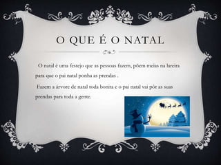 O QUE É O NATAL
O natal é uma festejo que as pessoas fazem, põem meias na lareira
para que o pai natal ponha as prendas .
Fazem a árvore de natal toda bonita e o pai natal vai pôr as suas
prendas para toda a gente.
 