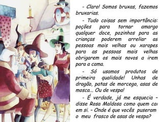 - Claro! Somos bruxas, fazemos bruxarias. - Tudo coisas sem importância: poções para tornar amargo qualquer doce, pozinhos para as crianças poderem arreliar as pessoas mais velhas ou xaropes para as pessoas mais velhas obrigarem os mais novos a irem para a cama. - Só usamos produtos de primeira qualidade! Unhas de dragão, patas de morcego, asas de mosca... Ou de vespa! - É verdade, já me esquecia – disse Rosa Maldosa como quem cai em si. – Onde é que vocês  puseram  o  meu  frasco de asas de vespa? 
