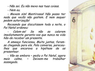 - Não sei. Eu não mexo nas tuas coisas. - Nem eu. - Mexem sim! Mentirosas! Não posso ter nada que vocês não gostem. E nem sequer pedem autorização! Receando que discutissem toda a noite, o Pai Natal ordenou: - Calem-se! Se não se calarem imediatamente garanto-vos que nunca na vida hão-de receber um presente. A ameaça funcionou. Muito juntas, foram-se chegando para ele. Pela conversa, pareceu-lhes que encarava a hipótese de as presentear. - Vão-se embora – pediu o Pai Natal, agora mais calmo. – Deixem-me trabalhar sossegado. 