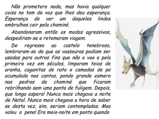 Não prometera nada, mas havia qualquer coisa no tom de voz que lhes deu esperança. Esperança de ver um daqueles lindos embrulhos cair pela chaminé. Abandonaram então os modos agressivos, despediram-se e retomaram viagem. De regresso ao castelo tenebroso, lembraram-se de que as vassouras podiam ser usadas para outros fins que não o voo e pela primeira vez em séculos, limparam teias de aranha, caganitas de rato e camadas de pó acumulado nos cantos, pondo grande esmero nas pedras da chaminé que ficaram rebrilhando sem uma ponta de fuligem. Depois, que longa espera! Nunca mais chegava a noite de Natal. Nunca mais chegava a hora de saber se desta vez, sim, seriam contempladas. Mas valeu  a  pena! Era meia-noite em ponto quando  