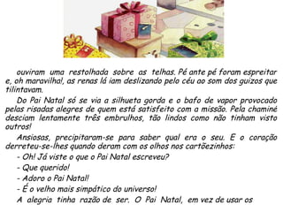 ouviram  uma  restolhada  sobre  as  telhas. Pé ante pé foram espreitar e, oh maravilha!, as renas lá iam deslizando pelo céu ao som dos guizos que tilintavam. Do Pai Natal só se via a silhueta gorda e o bafo de vapor provocado pelas risadas alegres de quem está satisfeito com a missão. Pela chaminé desciam lentamente três embrulhos, tão lindos como não tinham visto outros! Ansiosas, precipitaram-se para saber qual era o seu. E o coração derreteu-se-lhes quando deram com os olhos nos cartõezinhos: - Oh! Já viste o que o Pai Natal escreveu? - Que querido! - Adoro o Pai Natal! - É o velho mais simpático do universo! A  alegria  tinha  razão de  ser.  O  Pai  Natal,  em vez de usar os  