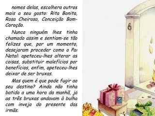 nomes delas, escolhera outros mais a seu gosto: Rita Bonita, Rosa Cheirosa, Conceição Bom-Coração. Nunca ninguém lhes tinha chamado assim e sentiam-se tão felizes que, por um momento, desejaram proceder como o Pai Natal: apeteceu-lhes alterar as coisas, substituir malefícios por benefícios, enfim, apeteceu-lhes deixar de ser bruxas. Mas quem é que pode fugir ao seu destino? Ainda não tinha batido a uma hora da manhã, já as três bruxas andavam à bulha com inveja do presente das irmãs. 