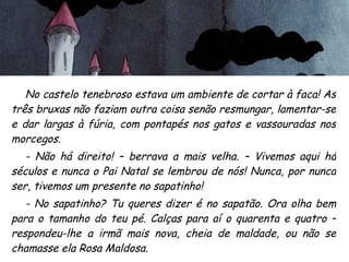 No castelo tenebroso estava um ambiente de cortar à faca! As três bruxas não faziam outra coisa senão resmungar, lamentar-se e dar largas à fúria, com pontapés nos gatos e vassouradas nos morcegos. - Não há direito! – berrava a mais velha. – Vivemos aqui há séculos e nunca o Pai Natal se lembrou de nós! Nunca, por nunca ser, tivemos um presente no sapatinho! - No sapatinho? Tu queres dizer é no sapatão. Ora olha bem para o tamanho do teu pé. Calças para aí o quarenta e quatro – respondeu-lhe a irmã mais nova, cheia de maldade, ou não se chamasse ela Rosa Maldosa. 