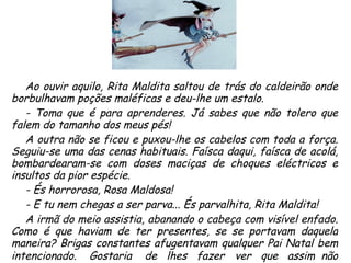 Ao ouvir aquilo, Rita Maldita saltou de trás do caldeirão onde borbulhavam poções maléficas e deu-lhe um estalo. - Toma que é para aprenderes. Já sabes que não tolero que falem do tamanho dos meus pés! A outra não se ficou e puxou-lhe os cabelos com toda a força. Seguiu-se uma das cenas habituais. Faísca daqui, faísca de acolá, bombardearam-se com doses maciças de choques eléctricos e insultos da pior espécie. - És horrorosa, Rosa Maldosa! - E tu nem chegas a ser parva... És parvalhita, Rita Maldita! A irmã do meio assistia, abanando o cabeça com visível enfado. Como é que haviam de ter presentes, se se portavam daquela maneira? Brigas constantes afugentavam qualquer Pai Natal bem intencionado.  Gostaria  de  lhes  fazer   ver  que  assim  não   