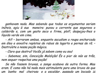 ganhavam nada. Mas sabendo que todos os argumentos seriam inúteis, agiu à sua  maneira: puxou a corrente que segurava o caldeirão e, com um gesto seco e firme, plof!, despejou-lhes o líquido verde em cima.  - Ai!! – berraram ambas, enquanto sacudiam a roupa encharcada em óleo e enxofre repletos de rabos de lagarto e pernas de rã. – Destruíste a nossa poção mágica. - Claro que destruí! Vocês já sabem como eu sou! - Sabemos, sim, Conceição Maldição! És a pior de nós as três, nem sequer respeitas uma poção! Se não fossem bruxas, a zanga acabava de outra forma. Mas eram. E como não há nada mais estimulante para uma bruxa do que um  banho  mal  cheiroso  e  a  escaldar,  passado  um  bocado  já  