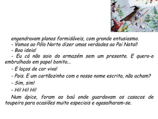 engendravam planos formidáveis, com grande entusiasmo. - Vamos ao Pólo Norte dizer umas verdades ao Pai Natal! - Boa ideia! - Eu cá não saio do armazém sem um presente. E quero-o embrulhado em papel bonito... - E laços de cor viva! - Pois. E um cartãozinho com o nosso nome escrito, não acham? - Sim, sim! - Hi! Hi! Hi! Num ápice, foram ao baú onde guardavam os casacos de toupeira para ocasiões muito especiais e agasalharam-se. 