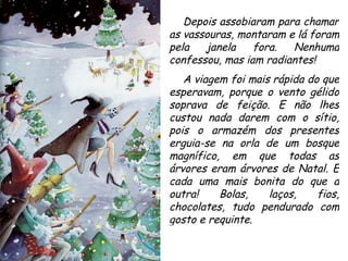 Depois assobiaram para chamar as vassouras, montaram e lá foram pela janela fora. Nenhuma confessou, mas iam radiantes! A viagem foi mais rápida do que esperavam, porque o vento gélido soprava de feição. E não lhes custou nada darem com o sítio, pois o armazém dos presentes erguia-se na orla de um bosque magnífico, em que todas as árvores eram árvores de Natal. E cada uma mais bonita do que a outra! Bolas, laços, fios, chocolates, tudo pendurado com gosto e requinte. 