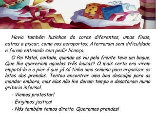 Havia também luzinhas de cores diferentes, umas fixas, outras a piscar, como nos aeroportos. Aterraram sem dificuldade e foram entrando sem pedir licença. O Pai Natal, coitado, quando as viu pela frente teve um baque. Que lhe quereriam aquelas três loucas? O mais certo era virem empatá-lo e o pior é que já só tinha uma semana para organizar os lotes das prendas. Tentou encontrar uma boa desculpa para as mandar embora, mas elas não lhe deram tempo e desataram numa gritaria infernal. - Viemos protestar! - Exigimos justiça! - Nós também temos direito. Queremos prendas! 