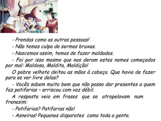 - Prendas como as outras pessoas! - Não temos culpa de sermos bruxas. - Nascemos assim, temos de fazer maldades. - Foi por isso mesmo que nos deram estes nomes começados por mal: Maldosa, Maldita, Maldição! O pobre velhote deitou as mãos à cabeça. Que havia de fazer para se ver livre delas? - Vocês sabem muito bem que não posso dar presentes a quem faz patifarias – arriscou com voz débil. A  resposta  veio  em  frases  que  se  atropelavam  num frenesim:  - Patifarias? Patifarias não! - Asneiras! Pequenos disparates  como toda a gente. 