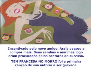 Incentivado pelo novo amigo, Assis passou a compor mais. Seus sambas e marchas logo eram procurados pelos cantores de sucesso. TEM FRANCESA NO MORRO foi a primeira canção de sua autoria a ser gravada. 