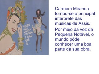 Carmem Miranda tornou-se a principal intérprete das músicas de Assis. Por meio da voz da Pequena Notável, o mundo pôde conhecer uma boa parte da sua obra.  