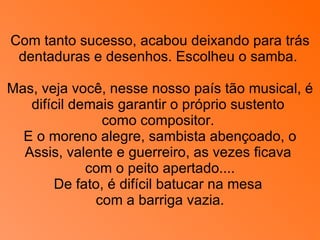 Com tanto sucesso, acabou deixando para trás dentaduras e desenhos. Escolheu o samba.  Mas, veja você, nesse nosso país tão musical, é difícil demais garantir o próprio sustento  como compositor.  E o moreno alegre, sambista abençoado, o Assis, valente e guerreiro, as vezes ficava  com o peito apertado.... De fato, é difícil batucar na mesa  com a barriga vazia. 
