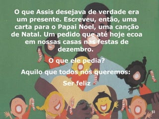 O que Assis desejava de verdade era um presente. Escreveu, então, uma carta para o Papai Noel, uma canção de Natal. Um pedido que até hoje ecoa em nossas casas nas festas de dezembro.  O que ele pedia? Aquilo que todos nós queremos:  Ser feliz 