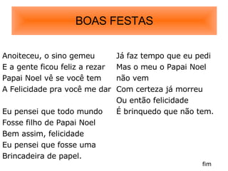 BOAS FESTAS Anoiteceu, o sino gemeu E a gente ficou feliz a rezar Papai Noel vê se você tem  A Felicidade pra você me dar Eu pensei que todo mundo Fosse filho de Papai Noel Bem assim, felicidade Eu pensei que fosse uma  Brincadeira de papel. Já faz tempo que eu pedi Mas o meu o Papai Noel não vem Com certeza já morreu Ou então felicidade É brinquedo que não tem.  fim 
