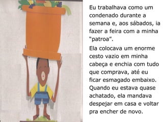 Eu trabalhava como um condenado durante a semana e, aos sábados, ia fazer a feira com a minha “patroa”.  Ela colocava um enorme cesto vazio em minha cabeça e enchia com tudo que comprava, até eu ficar esmagado embaixo. Quando eu estava quase achatado, ela mandava despejar em casa e voltar pra encher de novo.  
