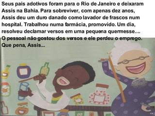 Seus pais adotivos foram para o Rio de Janeiro e deixaram Assis na Bahia. Para sobreviver, com apenas dez anos, Assis deu um duro danado como lavador de frascos num hospital. Trabalhou numa farmácia, promovido. Um dia, resolveu declamar versos em uma pequena quermesse.... O pessoal não gostou dos versos e ele perdeu o emprego. Que pena, Assis... 