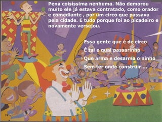 Pena coisíssima nenhuma. Não demorou muito ele já estava contratado, como orador e comediante , por um circo que passava pela cidade. E tudo porque foi ao picadeiro e novamente versejou. Essa gente que é de circo  É tal e qual passarinho Que arma e desarma o ninho Sem ter onde construir ... 
