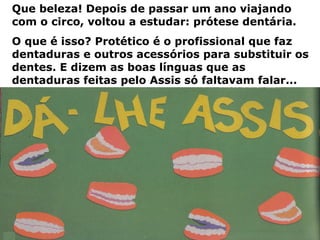Que beleza! Depois de passar um ano viajando com o circo, voltou a estudar: prótese dentária.  O que é isso? Protético é o profissional que faz dentaduras e outros acessórios para substituir os dentes. E dizem as boas línguas que as dentaduras feitas pelo Assis só faltavam falar... 
