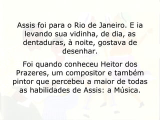 Assis foi para o Rio de Janeiro. E ia levando sua vidinha, de dia, as dentaduras, à noite, gostava de desenhar. Foi quando conheceu Heitor dos Prazeres, um compositor e também pintor que percebeu a maior de todas as habilidades de Assis: a Música. 