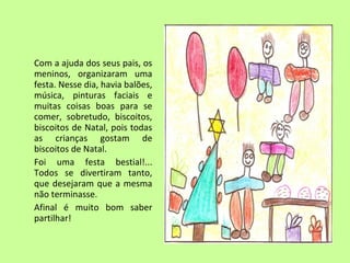 Com a ajuda dos seus pais, os 
meninos, organizaram uma 
festa. Nesse dia, havia balões, 
música, pinturas faciais e 
muitas coisas boas para se 
comer, sobretudo, biscoitos, 
biscoitos de Natal, pois todas 
as crianças gostam de 
biscoitos de Natal. 
Foi uma festa bestial!... 
Todos se divertiram tanto, 
que desejaram que a mesma 
não terminasse. 
Afinal é muito bom saber 
partilhar! 
 