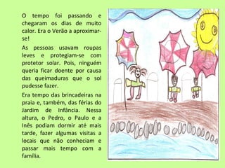 O tempo foi passando e 
chegaram os dias de muito 
calor. Era o Verão a aproximar-se! 
As pessoas usavam roupas 
leves e protegiam-se com 
protetor solar. Pois, ninguém 
queria ficar doente por causa 
das queimaduras que o sol 
pudesse fazer. 
Era tempo das brincadeiras na 
praia e, também, das férias do 
Jardim de Infância. Nessa 
altura, o Pedro, o Paulo e a 
Inês podiam dormir até mais 
tarde, fazer algumas visitas a 
locais que não conheciam e 
passar mais tempo com a 
família. 
 