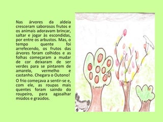 Nas árvores da aldeia 
cresceram saborosos frutos e 
os animais adoravam brincar, 
saltar e jogar às escondidas, 
por entre os arbustos. Mas, o 
tempo quente foi 
arrefecendo, os frutos das 
árvores foram colhidos e as 
folhas começaram a mudar 
de cor deixaram de ser 
verdes para se pintarem de 
amarelo, vermelho e 
castanho. Chegara o Outono! 
O frio começava a sentir-se e, 
com ele, as roupas mais 
quentes foram saindo do 
roupeiro, para agasalhar 
miúdos e graúdos. 
 