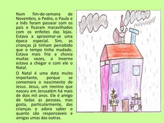 Num fim-de-semana de 
Novembro, o Pedro, o Paulo e 
a Inês foram passear com os 
pais e ficaram maravilhados 
com os enfeites das lojas. 
Estava a aproximar-se uma 
época especial. Sim, as 
crianças já tinham percebido 
que o tempo tinha mudado. 
Estava mais frio e chovia 
muitas vezes, o Inverno 
estava a chegar e com ele o 
Natal. 
O Natal é uma data muito 
importante, porque se 
comemora o nascimento de 
Jesus. Jesus, um menino que 
nasceu em Jerusalém há mais 
de dois mil anos. Ele é amigo 
de todas as pessoas, mas 
gosta, particularmente, das 
crianças e adora saber o 
quanto são responsáveis e 
amigas umas das outras. 
 