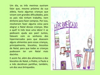 Um dia, os três meninos ouviram 
falar que, mesmo próximo da sua 
aldeia, havia algumas crianças que 
viviam com grandes dificuldades, pois 
os pais não tinham trabalho, nem 
dinheiro para fazer compras. Por isso, 
resolveram fazer alguma coisa para 
alegrar o Natal dessas crianças. Mas 
o quê? A Inês teve uma ideia! E se 
pedissem ajuda aos pais! Juntos, 
falavam com os senhores dos 
hipermercados para que doassem 
alguns alimentos para essas crianças, 
principalmente, biscoitos, biscoitos 
de Natal, para que todas as crianças 
pudessem ter um Natal mais 
docinho. 
E assim foi, além dos alimentos e dos 
biscoitos de Natal, o Pedro, o Paulo e 
a Inês decidiram partilhar, também, 
um dos seus brinquedos. 
 